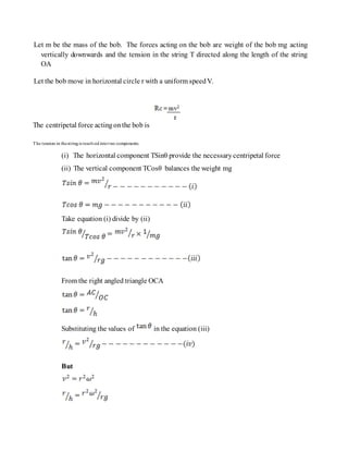 Let m be the mass of the bob. The forces acting on the bob are weight of the bob mg acting
vertically downwards and the tension in the string T directed along the length of the string
OA
Let the bob move in horizontal circle r with a uniform speedV.
The centripetal force actingonthe bob is
The tension in thestringis resolved intotwo components.
(i) The horizontal component TSinθ provide the necessarycentripetal force
(ii) The vertical component TCosθ balances the weight mg
Take equation (i) divide by (ii)
From the right angled triangle OCA
Substituting the values of in the equation (iii)
But
 