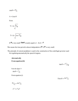 From
If is very small is nearly equal to 1. So h =
This means the time periodis almost independent of if is very small.
The principle of conical pendulum is used in the construction of the centrifugal governor used
for regulatingautomaticallythe speedof engines.
Alternativelly
From equation(iii)
From the figure 9
From equation (i)
 