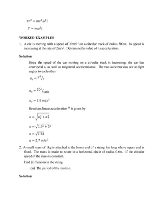 WORKED EXAMPLES
1. A car is moving with a speed of 30m5-1 on a circular track of radius 500m. Its speed is
increasingat the rate of 2m/s2. Determinethe value of its acceleration.
Solution
Since the speed of the car moving on a circular track is increasing, the car has
centripetal ac as well as tangential acceleration aT. The two accelerations are at right
angles to each other
Resultant linear acceleration is given by
2. A small mass of 1kg is attached to the lower end of a string 1m long whose upper end is
fixed. The mass is made to rotate in a horizontal circle of radius 0.6m. If the circular
speedof the mass is constant.
Find (i) Tension in the string
(ii) The periodof the motion.
Solution
 