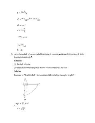 3. A pendulum bob of mass m is held out in the horizontal position and then released. If the
length of the string is .
Calculate
(i) The bob velocity
(ii) The force onthe stringwhen the bob reaches the lowest position
Solution
Decrease inP.E. of the bob = increase inits K.E. in falling through a height
i)
 