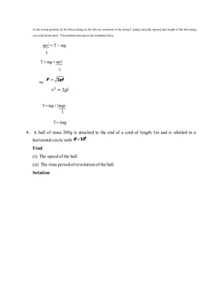 At the lowest position B, the forces acting on the bob are re-tension in the stringT acting vertically upward and weight of the bob acting
verticallydown ward. Theresultant forcegives the centripetal force.
But
4. A ball of mass 200g is attached to the end of a cord of length 1m and is whirled in a
horizontal circle with
Find
(i) The speedof the ball
(ii) The time periodof revolutionof the ball
Solution
 