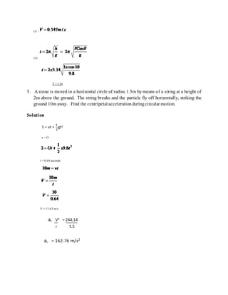 (i) 
(ii)
T = 1.9s
5. A stone is moved in a horizontal circle of radius 1.5m by means of a string at a height of
2m above the ground. The string breaks and the particle fly off horizontally, striking the
ground 10m away. Find the centripetal accelerationduringcircular motion.
Solution
u = O
t = 0.64 seconds
V = 15.63 m/s.
 