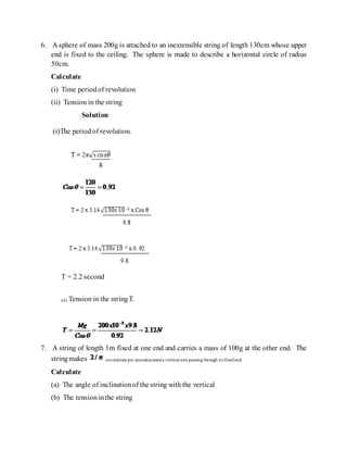 6. A sphere of mass 200g is attached to an inextensible string of length 130cm whose upper
end is fixed to the ceiling. The sphere is made to describe a horizontal circle of radius
50cm.
Calculate
(i) Time periodof revolution
(ii) Tension in the string
Solution
(i)The periodof revolution.
T = 2.2 second
(ii) Tension in the stringT.
7. A string of length 1m fixed at one end and carries a mass of 100g at the other end. The
stringmakes revolutions per secondarounda vertical axis passingthrough its fixedend.
Calculate
(a) The angle of inclinationof the string with the vertical
(b) The tensioninthe string
 