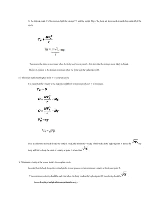 At the highest point H of the motion, both the tension TH andthe weight Mg of the body act downwards towards the centre O of the
circle.
Tensionin the stringis maximum when thebody is at lowest point L. It is here that thestringis most likely to break.
However,tension in thestringis minimumwhen the body is at the highest point H.
(ii) Minimum velocityat highest point H tocomplete circle.
It is clear that the velocityat the highest point H will be minimum when TH is minimum.
Thus in order that the body loops the vertical circle, the minimum velocity of the body at the highest point H should be the
body will fail to loop the circle if velocityat point H is less than .
3. Minimum velocityat the lowest point L tocomplete circle.
In order that thebody loops the vertical circle, it must possess certainminimumvelocityat thelowest point L.
Thus minimum velocity shouldbe such that when the body reaches the highest point H, its velocityshouldbe .
Accordingto principle ofconservation ofenergy
 