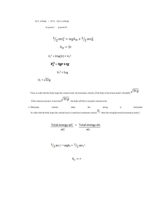 K.E. of body = (P.E. + K.E.) ofbody
At point L at point H
Thus, in order that the body loops the vertical circle, theminimum velocity ofthe body at the lowest point L shouldbe
Ifthe velocityat point L is less than ,the body will fail to loopthe vertical circle.
4. Minimum velocity when the string is horizontal
In order that the body loops the vertical circle,it must have minimumvelocity when the stringbecomes horizontal at point C.
 