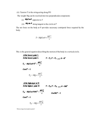 (ii) Tension T in the stringacting along PO
The weight Mg can be resolvedinto two perpendicular components
(i) opposite to T
(ii) along tangent to the circle at P
The net force on the body at P provides necessary centripetal force required by the
body.
This is the general equationdescribingthe motionof the body in a vertical circle.
and
and
When stringis horizontal at point C
 