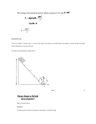 The stringis horizontal at point C where velocityis Vc and
Loopingthe Loop
This is an example of circular motion. It involves the motion of the body o the inclined plane and complete a vertical circular track (path)
without fallingdown at the topofthe loop.
The body can be describedby the figure below,
Figure 13
(Ignore frictional effects)
At point A
The body at point A has all its energydue to the height h i.e.potential energy.
 
