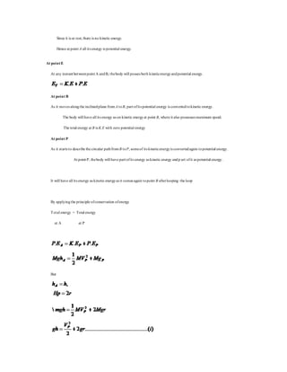 Since it is at rest, there is no kinetic energy.
Hence at point A all its energy is potential energy.
At pointE
At any instant betweenpoint A andB, thebody will posses both kineticenergyandpotential energy.
At point B
As it moves alongthe inclinedplane from A toB, part ofits potential energy is convertedtokinetic energy.
The body will have all its energy as on kinetic energyat point B, where it also possesses maximum speed.
The total energy at B is K.E with zero potential energy
At point P
As it starts to describe the circular pathfromB toP, someof its kineticenergyis convertedagain topotential energy.
At point P, thebody will have part ofits energy as kinetic energy andp art ofit as potential energy.
It will have all its energy as kinetic energyas it comes again topoint B afterlooping the loop
By applyingthe principle ofconservation ofenergy
Total energy = Total energy
at A at P
But
 