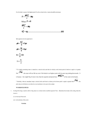 For the body to pass at the highest point P on thevertical circle, tensionshouldbe minimum
When
Sub equation (ii) intoequation(i)
* If a bucket containing water is rotated in a vertical circle such that its velocity at the lowest point of motion is equal to or greater
than , the water will not fall out even if the bucket is at highest point with its open top pointing downwards. It
is because the weight Mg of water is less than the required centripetal force of the water in the bucket.
* Similarly, when an aeroplane loops a vertical circle such that its velocity at the lowest point is equal or greater than , the
pilot does not fall down evenwhen he is not tieddown to his seat in the cockpit.
WORKED EXAMPLES
1. A string 0.5m long is used to whirl a 1Kg stone in a vertical circle at uniform speed of 5m/s. Determine the tension in the string when the
stone is
(i) at the topof thecircle
(ii) At the bottom ofthe circle
Solution
 