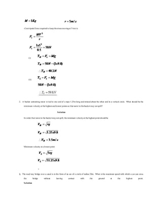 -Centripetal force requiredto keep thestonemovingat 5/m/s is
(i)
(ii)
2. A bucket containing water is tied to one end of a rope 1.25m long and rotated about the other end in a vertical circle. What should be the
minimum velocity at the highest andlowest points so that water in thebucket may not spill?
Solution
In order that waterin the bucket maynot spill, the minimum velocityat the highest point shouldbe
Minimum velocity at a lowest point
3. The road way bridge over a canal is in the form of an arc of a circle of radius 20m. What is the maximum speed with which a car can cross
the bridge without leaving contact with the ground at the highest point.
Solution
 