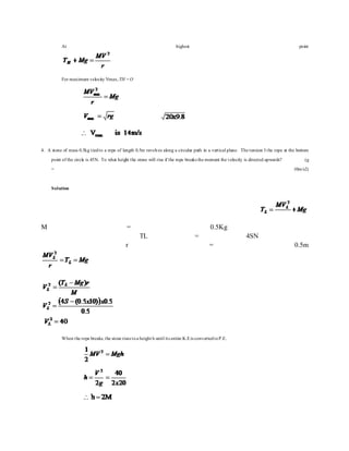 At highest point
For maximum velocity Vmax,TH =O
4. A stone of mass 0.5kg tiedto a rope of length 0.5m revolves along a circular path in a vertical plane. The tension I the rope at the bottom
point of the circle is 45N. To what height the stone will rise if the rope breaks the moment the velocity is directed upwards? (g
= 10m/s2)
Solution
M = 0.5Kg
TL = 4SN
r = 0.5m
When the rope breaks, the stone rises toa height h until its entire K.Eis convertedtoP.E.
 