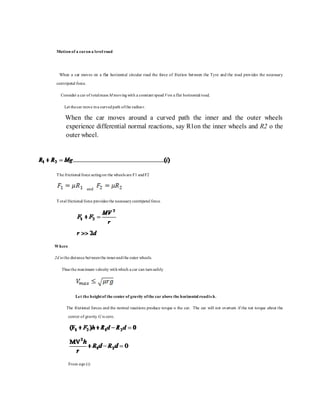 Motion of a caron a level road
When a car moves on a flat horizontal circular road the force of friction between the Tyre and the road provides the necessary
centripetal force.
Consider a car of totalmass M movingwith a constant speed Von a flat horizontal road.
Let thecar move ina curvedpath ofthe radius r.
When the car moves around a curved path the inner and the outer wheels
experience differential normal reactions, say R1on the inner wheels and R2 o the
outer wheel.
The frictional force actingon the wheels are F1 andF2
and
Total frictional force provides the necessarycentripetal force.
Where
2d is the distance betweenthe innerandthe outer wheels.
Thus the maximum velocity withwhich a car can turnsafely
Let the heightof the center of gravity ofthe car above the horizontal roadis h.
The frictional forces and the normal reactions produce torque o the car. The car will not overturn if the net torque about the
center of gravity G is zero.
From eqn (i)
 