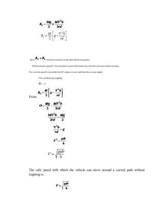 Since , then thereactions on the outerwheels are greater.
Withincreasein speedV, the reactions on innerwheels decrease andthat o theouter wheels increase.
For a certain speedit is possible that R1 reduces tozero, andthen thecar maytopple:
The condition per toppling
R1 = 0
From
The safe speed with which the vehicle can move around a curved path without
toppling is
 