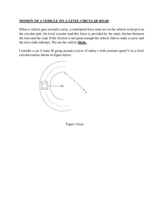 MOTION OF A VEHICLE ON A LEVEL CIRCULAR ROAD
When a vehicle goes around a curve, a centripetal force must act on the vehicle to keep it on
the circular path. On level circular road this force is provided by the static friction between
the tires and the road. If the friction is not great enough the vehicle fails to make a curve and
the tires slide sideways. We say the vehicle Skids.
Consider a car if mass M going around a curve of radius r with constant speed V on a level
circular roadas shown in figure below.
Figure 14 (a)
 