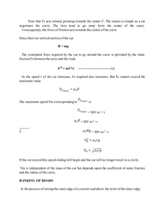 Note that Fs acts inward, pointing towards the center C. The reason is simple as a car
negotiates the curve, The tires tend to go away from the center of the curve.
Consequently, the force of frictionacts towards the center of the curve
Since there no vertical motionof the car
R = mg
The centripetal force required by the car to go around the curve is provided by the static
frictionFs betweenthe tyres and the road.
F = mV2/r -----------------------------(i)
As the speed v of the car increases, Fs required also increases. But Fs cannot exceed the
maximum value
The maximum speedVm correspondingto is
= MV m 2 / r
= MV m2 / r
= MV m2 / r
If the car exceedthis speedsliding will begin and the car will no longer travel in a circle.
Vm is independent of the mass of the car but depends upon the coefficient of static fraction
and the radius of the curve.
BANKING OF ROADS
Is the process of raisingthe outer edge of a curved roadabove the level of the inner edge.
 