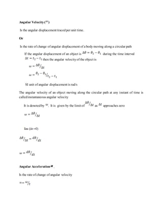 Angular Velocity( )
Is the angular displacement tracedper unit time.
Or
Is the rate of change of angular displacement of a body moving along a circular path
If the angular displacement of an object is during the time interval
then the angular velocityof the object is
SI unit of angular displacement is rad/s
The angular velocity of an object moving along the circular path at any instant of time is
calledinstantaneous angular velocity
It is denotedby . It is given by the limit of as approaches zero
Angular Acceleration .
Is the rate of change of angular velocity
 