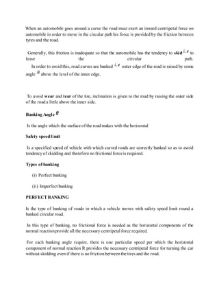 When an automobile goes around a curve the road must exert an inward centripetal force on
automobile in order to move in the circular path his force is provided by the friction between
tyres and the road.
Generally, this friction is inadequate so that the automobile has the tendency to skid to
leave the circular path.
In order to avoid this, road curves are banked outer edge of the road is raised by some
angle above the level of the inner edge.
To avoid wear and tear of the tire, inclination is given to the road by raising the outer side
of the roada little above the inner side.
Banking Angle
Is the angle which the surface of the roadmakes with the horizontal
Safety speedlimit
Is a specified speed of vehicle with which curved roads are correctly banked so as to avoid
tendencyof skidding and therefore no frictional forceis required.
Types of banking
(i) Perfect banking
(ii) Imperfect banking
PERFECT BANKING
Is the type of banking of roads in which a vehicle moves with safety speed limit round a
banked circular road.
In this type of banking, no frictional force is needed as the horizontal components of the
normal reactionprovide all the necessary centripetal force required.
For each banking angle require, there is one particular speed per which the horizontal
component of normal reaction R provides the necessary centripetal force for turning the car
without skidding even if there is no frictionbetweenthe tires and the road.
 
