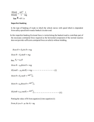 Tan = V2 / r
Imperfect banking
Is the type of banking of roads in which the vehicle moves with speed which is dependent
from safetyspeedlimit rounda banked circular road.
In this imperfect banking frictional force is invited along the banked road to contribute part of
the necessary centripetal force required as the horizontal component of the normal reaction
does not provide sufficient centripetal forceonvehicle without skidding.
But,
Putting the value of R from equation(i) into equation(ii)
From, R (cos θ - µs Sin θ) = mg
 