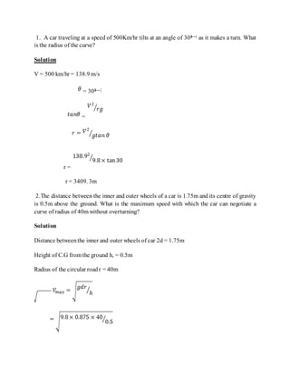1. A car traveling at a speed of 500Km/hr tilts at an angle of 30â—¦ as it makes a turn. What
is the radius of the curve?
Solution
V = 500 km/hr = 138.9 m/s
= 30â—¦
=
r =
r = 3409. 3m
2.The distance between the inner and outer wheels of a car is 1.75m and its centre of gravity
is 0.5m above the ground. What is the maximum speed with which the car can negotiate a
curve of radius of 40m without overturning?
Solution
Distance betweenthe inner and outer wheels of car 2d = 1.75m
Height of C.G from the ground h, = 0.5m
Radius of the circular roadr = 40m
 