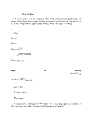 Vmax =26.2 m/s
3. A bend in a level road has a radius of 100m. What is the maximum speed which a car
turning this bend may have without skidding if the coefficient between the road and tires is
0.3. If the centripetal force is providedby banking. What is the angle of banking
r = 100m
= 0.3
= ?
=
=
= 17.15 m/s
Angle of banking
= 16.70â—¦
4. A circular disk is rotating at 90 and a coin of mass 20g is placed at a distance of
10cm from its centre. What is the centrifugal force actingonthe coin?
 