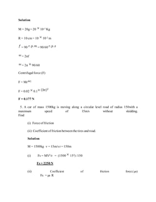 Solution
M = 20g= 20 10-3 Kg
R = 10 cm = 10 10-2 m
= 90 = 90/60
= 2πf
= 2π 90/60
Centrifugal force (F)
F = Mr 2
F = 0.02 0.1
F = 0.177 N
5. A car of mass 1500kg is moving along a circular level road of radius 150with a
maximum speed of 15m/s without skidding.
Find
(i) Force of friction
(ii) Coefficient of frictionbetweenthe tires and road.
Solution
M = 1500kg v = 15m/s r = 150m
(i) Fs = MV2/r = (1500 152) /150
Fs = 2250 N
(ii) Coefficient of friction force.(µs)
Fs = µs R
 