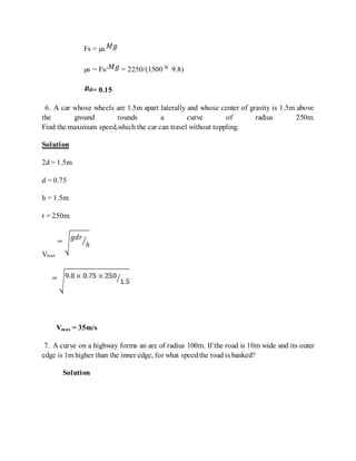 Fs = µs
µs = Fs/ = 2250/(1500 9.8)
= 0.15
6. A car whose wheels are 1.5m apart laterally and whose center of gravity is 1.5m above
the ground rounds a curve of radius 250m.
Find the maximum speed,which the car can travel without toppling.
Solution
2d = 1.5m
d = 0.75
h = 1.5m
r = 250m
Vmax
Vmax = 35m/s
7. A curve on a highway forms an arc of radius 100m. If the road is 10m wide and its outer
edge is 1m higher than the inner edge, for what speedthe road is banked?
Solution
 