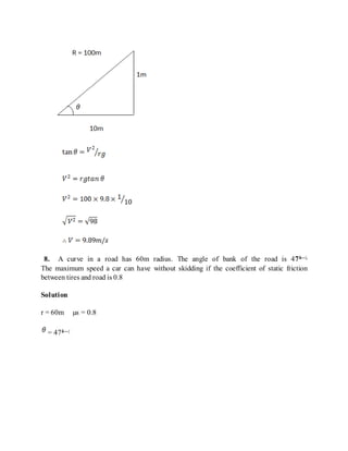 8. A curve in a road has 60m radius. The angle of bank of the road is 47â—¦.
The maximum speed a car can have without skidding if the coefficient of static friction
between tires and road is 0.8
Solution
r = 60m µs = 0.8
= 47â—¦
 
