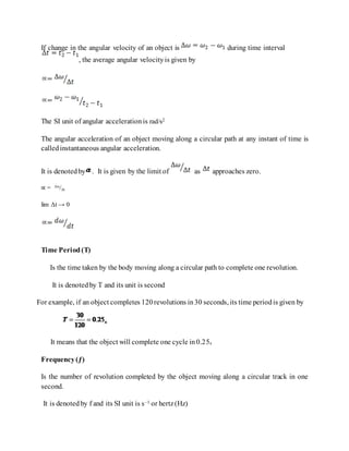 If change in the angular velocity of an object is during time interval
, the average angular velocityis given by
The SI unit of angular accelerationis rad/s2
The angular acceleration of an object moving along a circular path at any instant of time is
calledinstantaneous angular acceleration.
It is denotedby . It is given by the limit of as approaches zero.
∝ = Δω
/Δt
lim Δt → 0
Time Period(T)
Is the time taken by the body moving along a circular path to complete one revolution.
It is denotedby T and its unit is second
For example, if an object completes 120revolutions in30 seconds, its time periodis given by
It means that the object will complete one cycle in0.25s
Frequency(ƒ)
Is the number of revolution completed by the object moving along a circular track in one
second.
It is denotedby f and its SI unit is s–1 or hertz(Hz)
 