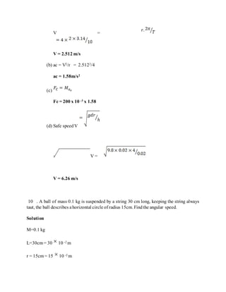 V =
V = 2.512 m/s
(b) ac = V2/r = 2.5122/4
ac = 1.58m/s2
(c)
Fc = 200 x 10 -3 x 1.58
(d) Safe speedV
V =
V = 6.26 m/s
10 . A ball of mass 0.1 kg is suspended by a string 30 cm long, keeping the string always
taut, the ball describes ahorizontal circle of radius 15cm. Findthe angular speed.
Solution
M=0.1 kg
L=30cm = 30 10 -2 m
r = 15cm = 15 10 -2 m
 