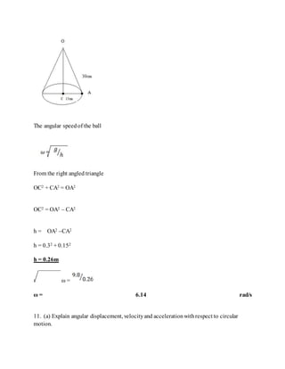 The angular speedof the ball
From the right angled triangle
OC2 + CA2 = OA2
OC2 = OA2 – CA2
h = OA2 –CA2
h = 0.32 + 0.152
h = 0.26m
ω =
ω = 6.14 rad/s
11. (a) Explain angular displacement, velocityand accelerationwithrespect to circular
motion.
 
