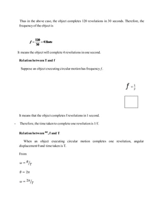 Thus in the above case, the object completes 120 revolutions in 30 seconds. Therefore, the
frequencyof the object is
It means the object will complete 4 revolutions inone second.
RelationbetweenT and f
Suppose an object executingcircular motionhas frequencyƒ.
It means that the object completes f revolutions in1 second.
- Therefore, the time takento complete one revolutionis 1/f.
Relationbetween , f and T
When an object executing circular motion completes one revolution, angular
displacement θ and time taken is T.
From
 