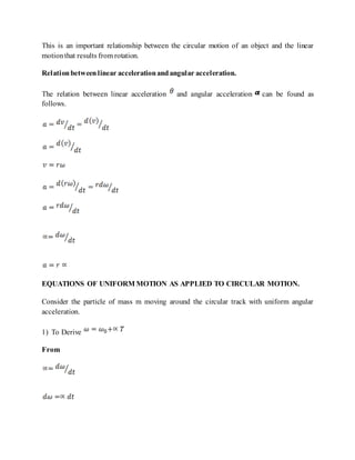 This is an important relationship between the circular motion of an object and the linear
motionthat results from rotation.
Relationbetweenlinear accelerationandangular acceleration.
The relation between linear acceleration and angular acceleration can be found as
follows.
EQUATIONS OF UNIFORM MOTION AS APPLIED TO CIRCULAR MOTION.
Consider the particle of mass m moving around the circular track with uniform angular
acceleration.
1) To Derive
From
 
