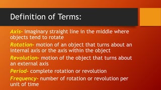 Definition of Terms:
Axis- imaginary straight line in the middle where
objects tend to rotate
Rotation- motion of an object that turns about an
internal axis or the axis within the object
Revolution- motion of the object that turns about
an external axis
Period- complete rotation or revolution
Frequency- number of rotation or revolution per
unit of time
 