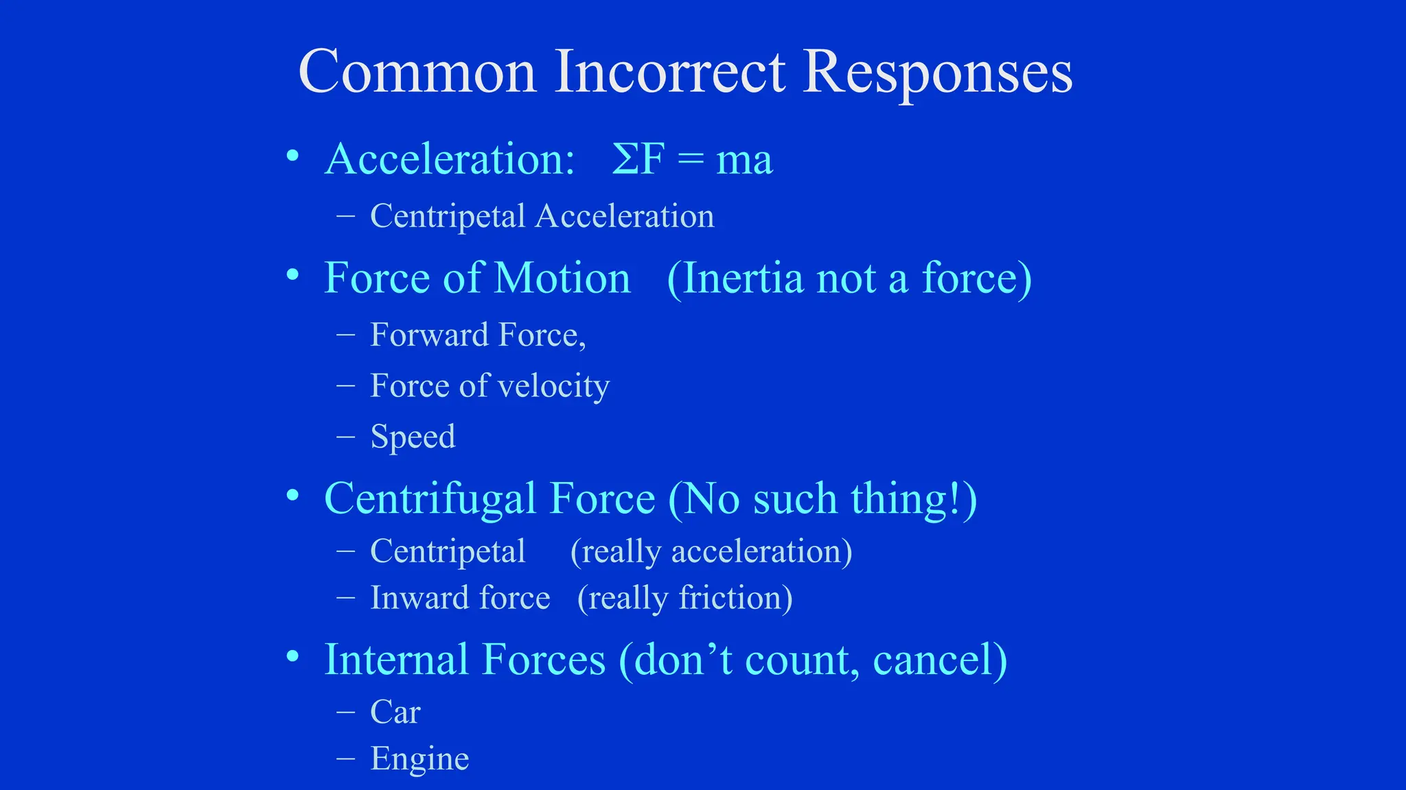 Common Incorrect Responses
• Acceleration: F = ma
– Centripetal Acceleration
• Force of Motion (Inertia not a force)
– Forward Force,
– Force of velocity
– Speed
• Centrifugal Force (No such thing!)
– Centripetal (really acceleration)
– Inward force (really friction)
• Internal Forces (don’t count, cancel)
– Car
– Engine
 