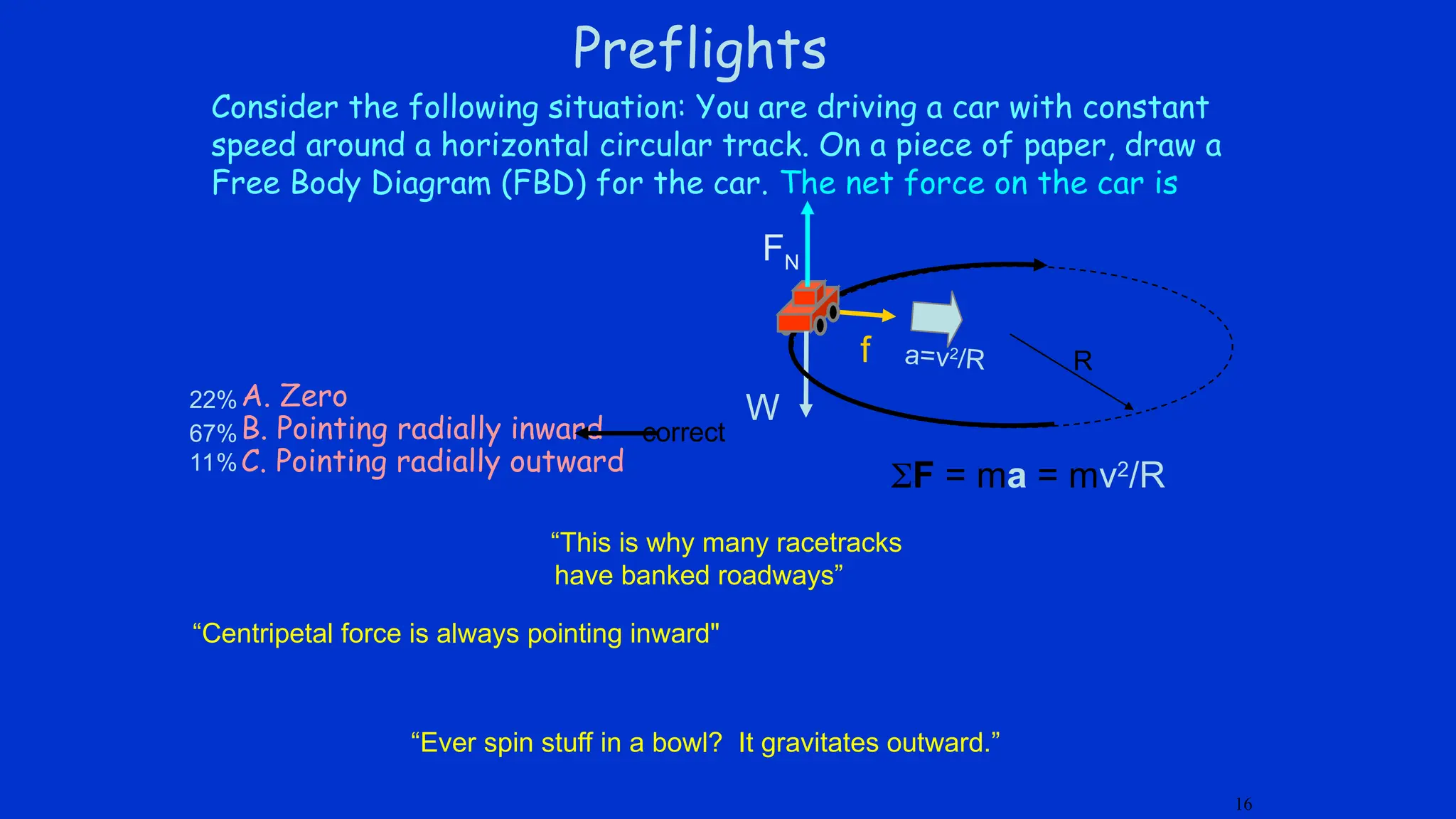 Preflights
Consider the following situation: You are driving a car with constant
speed around a horizontal circular track. On a piece of paper, draw a
Free Body Diagram (FBD) for the car. The net force on the car is
f
W
FN
16
A. Zero
B. Pointing radially inward
C. Pointing radially outward
F = ma = mv2
/R
a=v2
/R R
correct
22%
67%
11%
“Ever spin stuff in a bowl? It gravitates outward.”
“Centripetal force is always pointing inward"
“This is why many racetracks
have banked roadways”
 