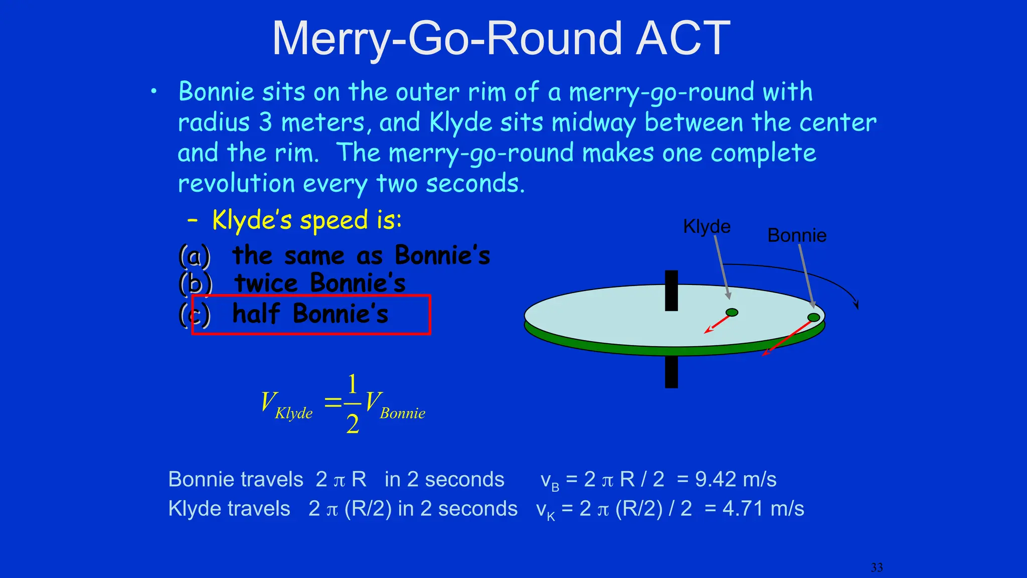• Bonnie sits on the outer rim of a merry-go-round with
radius 3 meters, and Klyde sits midway between the center
and the rim. The merry-go-round makes one complete
revolution every two seconds.
– Klyde’s speed is:
(a)
(a) the same as Bonnie’s
(b)
(b) twice Bonnie’s
(c)
(c) half Bonnie’s
Klyde Bonnie
Bonnie travels 2  R in 2 seconds vB = 2  R / 2 = 9.42 m/s
Klyde travels 2  (R/2) in 2 seconds vK = 2  (R/2) / 2 = 4.71 m/s
1
2
Klyde Bonnie
V V

Merry-Go-Round ACT
33
 
