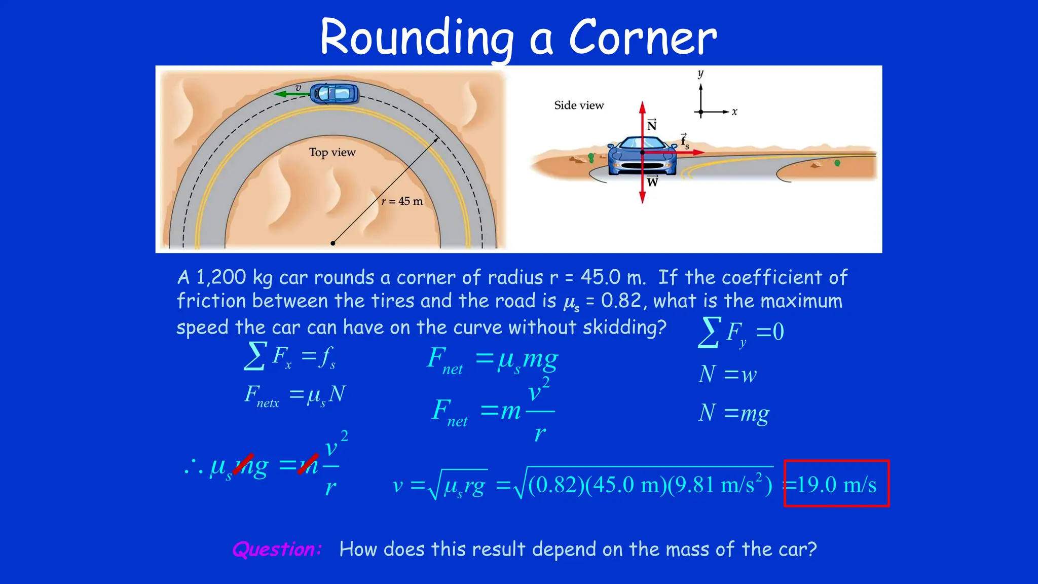 Rounding a Corner
A 1,200 kg car rounds a corner of radius r = 45.0 m. If the coefficient of
friction between the tires and the road is s = 0.82, what is the maximum
speed the car can have on the curve without skidding?
x s
netx s
F f
F N




0
y
F
N w
N mg





2
s
v
mg m
r

  2
(0.82)(45.0 m)(9.81 m/s ) 19.0 m/s
s
v rg

  
Question: How does this result depend on the mass of the car?
net s
F mg


2
net
v
F m
r

 