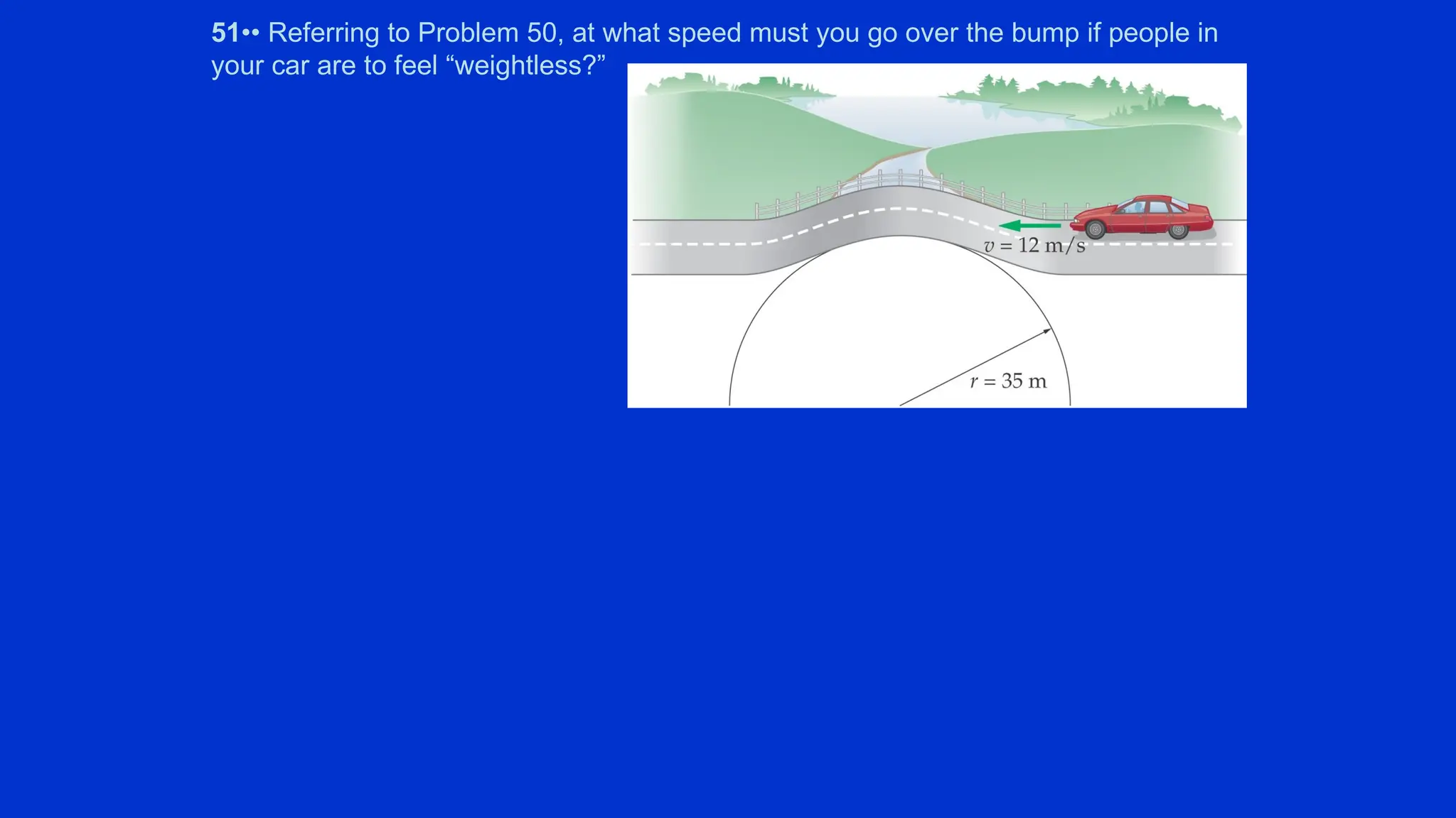 51•• Referring to Problem 50, at what speed must you go over the bump if people in
your car are to feel “weightless?”
 
