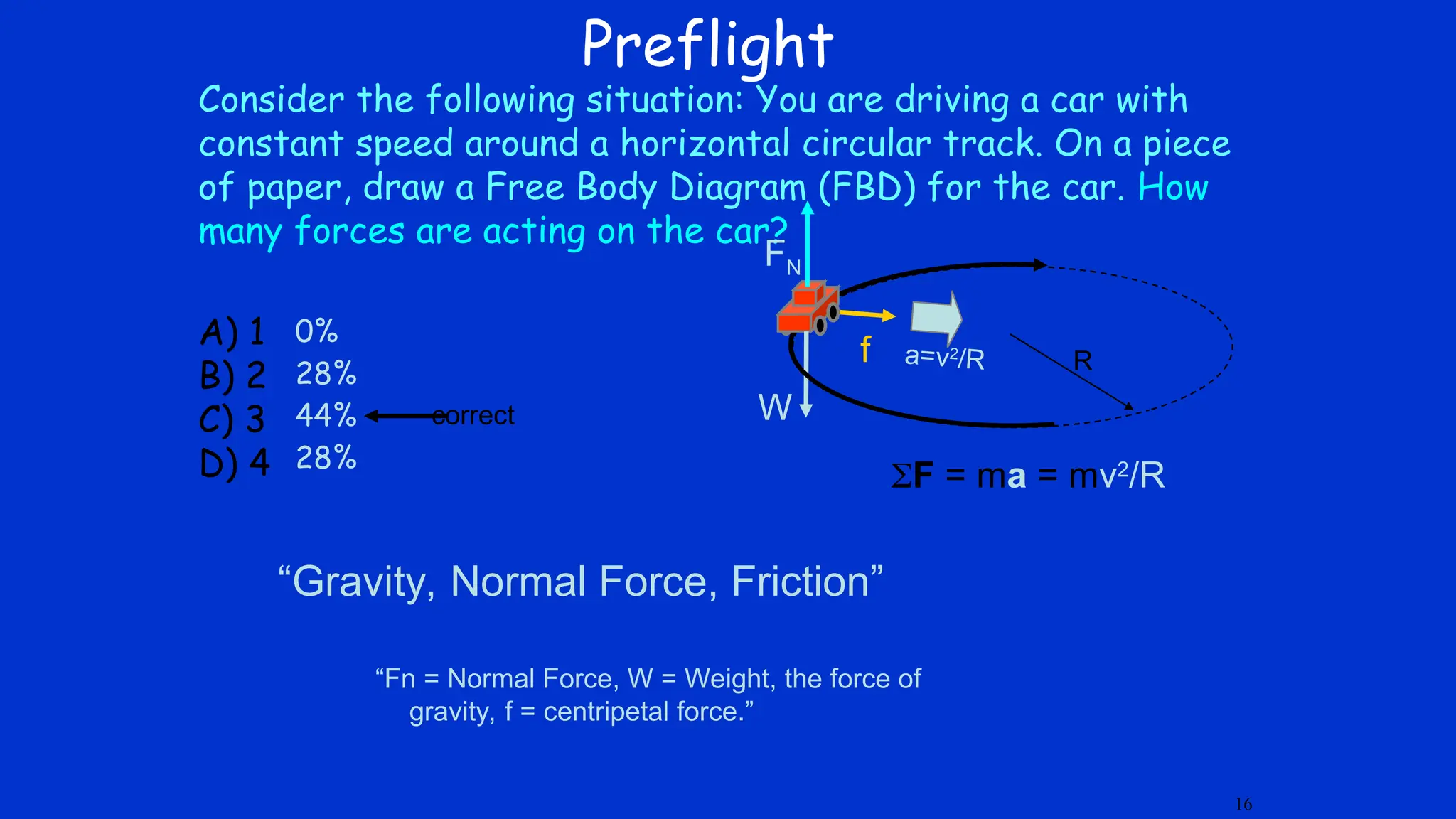 Preflight
Consider the following situation: You are driving a car with
constant speed around a horizontal circular track. On a piece
of paper, draw a Free Body Diagram (FBD) for the car. How
many forces are acting on the car?
A) 1
B) 2
C) 3
D) 4
f
W
FN
correct
16
F = ma = mv2
/R
a=v2
/R R
0%
28%
44%
28%
“Fn = Normal Force, W = Weight, the force of
gravity, f = centripetal force.”
“Gravity, Normal Force, Friction”
 