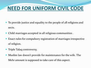 NEED FOR UNIFORM CIVIL CODE
 To provide justice and equality to the people of all religions and
sects.
 Child marriages accepted in all religious communities .
 Enact rules for compulsory registration of marriages irrespective
of religion.
 Triple Talaq controversy.
 Muslim law doesn’t provide for maintenance for the wife. The
Mehr amount is supposed to take care of this aspect.
 