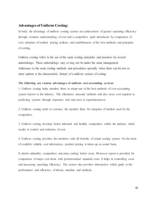 16
Advantages of Uniform Costing:
In brief, the advantage of uniform costing system are achievement of greater operating efficiency
through common understanding of cost and a competitive spirit introduced by comparison of
cost, adoption of realistic pricing policies and establishment of the best methods and principles
of costing.
Uniform costing refers to the use of the same costing principles and practices by several
undertakings. These undertakings may or may not be under the same management.
Adherence to the same costing methods and procedures specially when there can be two or
more options is the characteristic feature of a uniform system of costing.
The following are various advantages of uniform cost accounting system:
1. Uniform costing helps member firms to adopt one of the best methods of cost accounting
system known to the industry. This eliminates unsound methods and also saves cost required in
perfecting systems through expensive trial and error or experimentation.
2. Uniform costing tends to convince the member firms for adoption of method used by the
competitors.
3. Uniform costing develops better informed and healthy competition within the industry which
results in control and reduction of cost.
4. Uniform costing provides the members with all benefits of sound costing system. On the basis
of available reliable cost information, product pricing is taken up on sound basis.
It checks unhealthy competition and price-cutting below costs. Moreover report is provided for
comparison of major cost items with predetermined standard costs. It helps in controlling costs
and increasing operating efficiency. The system also provides information which guide to the
performance and efficiency of labour, machine and methods.
 