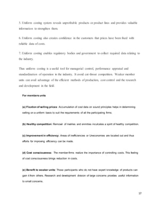 17
5. Uniform costing system reveals unprofitable products or product lines and provides valuable
information to strengthen them.
6. Uniform costing also creates confidence in the customers that prices have been fixed with
reliable data of costs.
7. Uniform costing enables regulatory bodies and government to collect required data relating to
the industry.
Thus uniform costing is a useful tool for managerial control, performance appraisal and
standardization of operation in the industry. It avoid cut-throat competition. Weaker member
units can avail advantage of the efficient methods of production, cost control and the research
and development in the field.
For members units
(a) Fixation of selling prices: Accumulation of cost data on sound principles helps in determining
selling on a uniform basis to suit the requirements of all the participating firms.
(b) Healthy competition: Removal of rivalries and enmities inculcates a spirit of healthy competition.
(c) Improvement in efficiency: Areas of inefficiencies or Uneconomies are located out and thus
efforts for improving efficiency can be made.
(d) Cost consciousness: The member-firms realize the importance of controlling costs. This feeling
of cost consciousness brings reduction in costs.
(e) Benefit to weaker units: Those participants who do not have expert knowledge of products can
gain it from others. Research and development division of large concerns provides useful information
to small concerns.
 