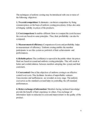 6
The techniques of uniform costing may be introduced with one or more of
the following objectives:
1. To avoid competition: It eliminates cut-throat competition by fixing
common prices on the basis of uniform costing procedures. It thus also aims
at bringing stability in prices of the products.
2. Costcomparison: It enables different firms to compare the costs because
the costs are based on same principles. Thus, their profitability can also be
compared.
3. Measurementof efficiency: Comparison of costs and profitability helps
in measurement of efficiency. Uniform costing enables the member
participants to use this system as yardstick of their achievements and
performances.
4. Reliable prices: The confidence is reposed in the public where the prices
fixed are based on sound and uniform costing principles. This will result in
better and cordial relations between members adopting this system and their
customers.
5. Costcontrol: One of the objectives of uniform costing is an effective
control over costs. This facilitates location of unprofitable ventures.
Uneconomies and inefficiencies are revealed at every stage. The uniform
cost serves as the standard costand helps in controlling the off-standard
performances.
6. Betterexchange of information: Members having technical knowledge
provide the benefit of their experience to others. Free exchange of
information leads to reduction in costs and improvement in the quality of the
product.
 