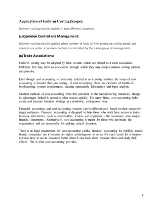 7
Application of Uniform Costing (Scope):
Uniform costing may be applied in two different situations.
(a) Common Control and Management:
Uniform costing may be applied when number of units or firm producing similar goods and
services are under a common control or controlled by the same group of management.
(b) Trade Associations:
Uniform costing may be adopted by firms or units which are related to a trade association.
Different firm may form an association through which they may adopt common costing method
and practice.
Even though cost accounting is commonly referred to as a costing method, the scope of cost
accounting is broader than just costing. In cost accounting, there are elements of traditional
bookkeeping, system development, creating measurable information and input analysis.
Modern methods of cost accounting were first prevalent in the manufacturing industries, though
its advantages helped it spread to other sectors quickly. For many firms, cost accounting helps
create and measure business strategy in a symbiotic, endogenous way.
Financial accounting and cost accounting systems can be differentiated based on their respective
target audiences. Financial accounting is designed to help those who don't have access to inside
business information, such as shareholders, lenders and regulators – the consumers who analyze
financial statements. Alternatively, cost accounting is meant for those who are inside the
organization and are responsible for making critical decisions.
There is no legal requirement for cost accounting (unlike financial accounting for publicly traded
firms); companies use it because it's highly advantageous to do so. It's much easier for a business
to know how to use its resources better when it can track them, measure them and study their
effects. This is what cost accounting provides.
 