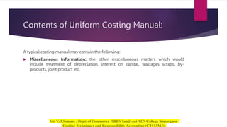 Contents of Uniform Costing Manual:
A typical costing manual may contain the following:
 Miscellaneous Information: the other miscellaneous matters which would
include treatment of depreciation, interest on capital, wastages scraps, by-
products, joint product etc.
 
