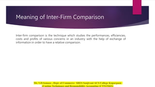 Meaning of Inter-Firm Comparison
Inter-firm comparison is the technique which studies the performances, efficiencies,
costs and profits of various concerns in an industry with the help of exchange of
information in order to have a relative comparison.
 