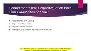Requirements (Pre-Requisites) of an Inter-
Firm Comparison Scheme:
 Adaption of Uniform Costing
 Organisation Responsible
 Information to be collected
 Method of Collection and Presentation of Information
 