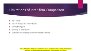 Limitations of Inter-firm Comparison
 No Secrecy
 Do not disclose the relevant data
 Unreliable figures
 Ignoring of time factors
 Suitable basis for comparison may not be available.
 