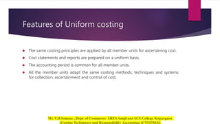 Features of Uniform costing
 The same costing principles are applied by all member units for ascertaining cost.
 Cost statements and reports are prepared on a uniform basis.
 The accounting period is common for all member units.
 All the member units adapt the same costing methods, techniques and systems
for collection, ascertainment and control of cost.
 