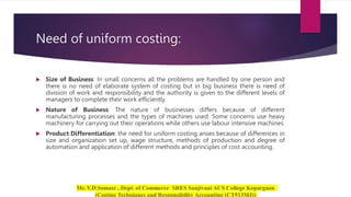 Need of uniform costing:
 Size of Business: In small concerns all the problems are handled by one person and
there is no need of elaborate system of costing but in big business there is need of
division of work and responsibility and the authority is given to the different levels of
managers to complete their work efficiently.
 Nature of Business: The nature of businesses differs because of different
manufacturing processes and the types of machines used. Some concerns use heavy
machinery for carrying out their operations while others use labour intensive machines.
 Product Differentiation: the need for uniform costing arises because of differences in
size and organization set up, wage structure, methods of production and degree of
automation and application of different methods and principles of cost accounting.
 